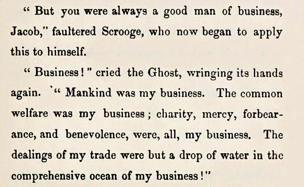 Excerpt from a facsimile reproduction of the 1st edition of A Christmas Carol. London, 1843 by Charles Dickens:
"But you were always a good man of business, Jacob," faltered Scrooge, who now began to apply this to himself. "Business!" cried the Ghost, wringing its hands again. "Mankind was my business. The common welfare was my business; charity, mercy, forbearance, and benevolence were, all, my business. The dealings of my trade were but a drop of water in the comprehensive ocean of my business!"