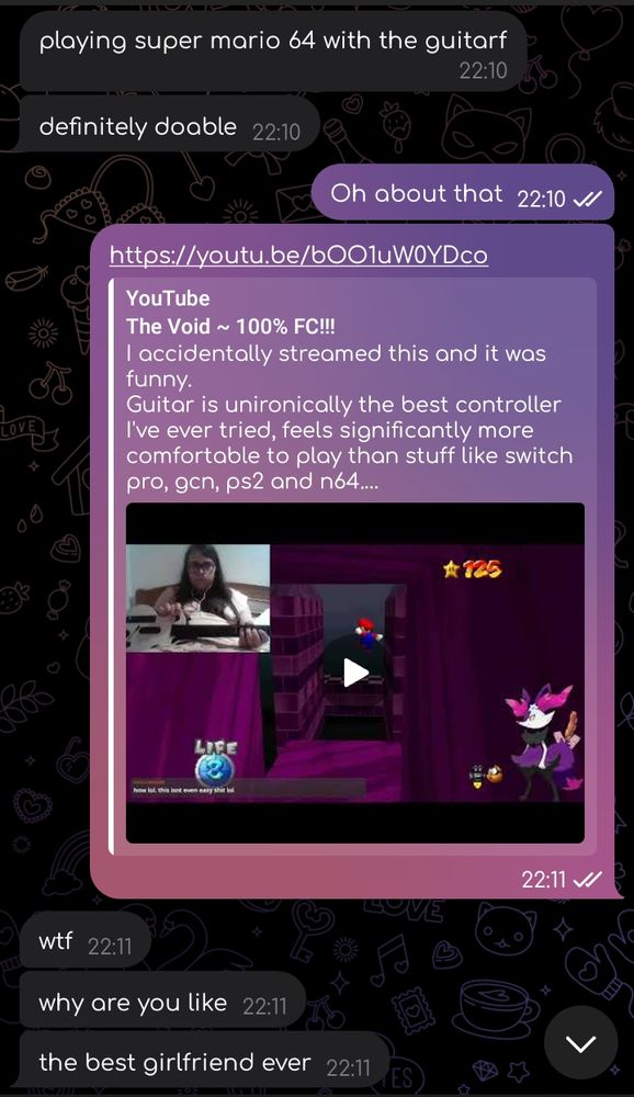 A telegram conversation:
Lucylops: playing super mario 64 with the guitarf
Lucylops: definitely doable
ShiN3: Oh about that
ShiN3: (posts the link to faer video where fae beats The Void from Mario's New Earth with a guitar hero controller)
Lucylops: wtf
Lucylops: why are you like
Lucylops: the best girlfriend ever