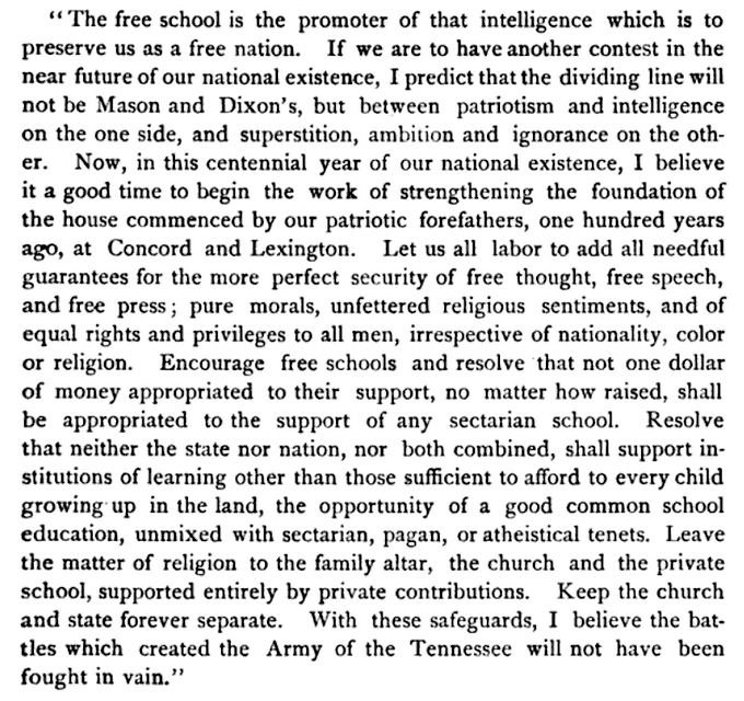 The quoted part of the speech reads: "The free school is the promoter of that intelligence which is preserve us as a free nation. If we are to have another contest in the near future of our national existence, I predict that the dividing line will not be Mason and Dixon's, but between patriotism and intelligence on the one side, and superstition, ambition and ignorance on the other. Now, in this centennial year of our national existence, I believe it a good time to begin the work of strengthening the foundation of the house commenced by our patriotic forefathers, one hundred years ago, at Concord and Lexington. Let us all labor to add all needful guarantees for the more perfect security of free thought, free speech, and free press; pure morals, unfettered religious sentiments, and of equal rights and privileges to all men, irrespective of nationality, color or religion. Encourage free schools and resolve that not one dollar of money appropriated to their support, no matter how raised, shall be appropriated to the support of any sectarian school. Resolve that neither the state nor nation, nor both combined, shall support institutions of learning other than those sufficient to afford to every child growing up in the land, the opportunity of a good common school education, unmixed with sectarian, pagan, or atheistical tenets. Leave the matter of religion to the family altar, the church and the private school, supported entirely by private contributions. Keep the church and state forever separate. With these safeguards, I believe the battles which created the Army of the Tennessee will not have been fought in vain."
