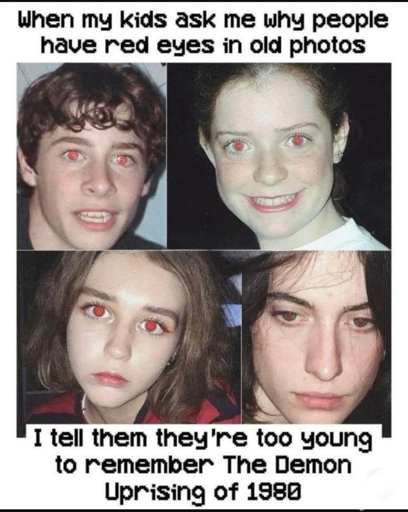 4 old pictures of people (all white, all with red eyes) and the text:
"When my kids ask me why people have red eyes in old photos, I tell them they're to young to remember the Demon Uprising of 1980"