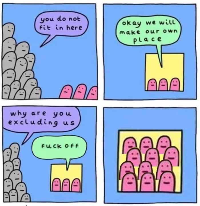 a four panel comic:

first panel:

a bunch of grey beings say "you do not fit in here" to 3 red beings

second panel:

the three red beings are now in a yellow square and say "okay we will make our own place"

third panel: 

the grey beings say "why are you excluding us" to the 3 red beings in their box who reply "fuck off"

fourth panel: 

a zoomed in view of the red beings in the yellow box but now there are 12 of them and they're vaguely smiling