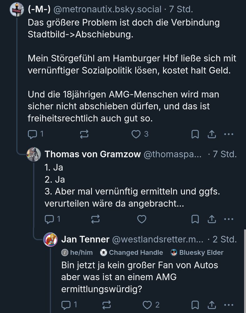 Bluesky Screenshot: @metronautix.bsky.social: Das größere Problem ist doch die Verbindung Stadtbild->Abschiebung. Mein Störgefühl am Hamburger Hbf ließe sich mit vernünftiger Sozialpolitik lösen, kostet halt Geld. Und die 18jährigen AMG-Menschen wird man sicher nicht abschieben dürfen, und das ist freiheitsrechtlich auch gut so.

Antwort von @thomaspaul.bsky.social: 1. Ja
2. Ja
3. Aber mal vernünftig ermitteln und ggfs. verurteilen wäre da angebracht...

Antwort von mir: Bin jetzt ja kein großer Fan von Autos aber was ist an einem AMG ermittlungswürdig?