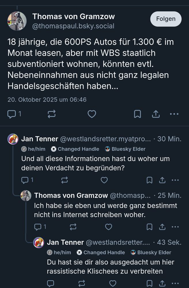 Bluesky Screenshot: @thomaspaul.bsky.social: 18 jährige, die 600PS Autos für 1.300 € im subventioniert wohnen, könnten evtl. Nebeneinnahmen aus nicht ganz legalen Handelsgeschäften haben...

Antwort von mir: Und all diese Informationen hast du woher um einen Verdacht zu begründen?

Antwort von @thomaspaul.bsky.social: Ich habe sie eben und werde ganz bestimmt nicht ins Internet schreiben woher.

Antwort von mir: Du hast sie dir also ausgedacht um hier rassistische Klischees zu verbreiten 