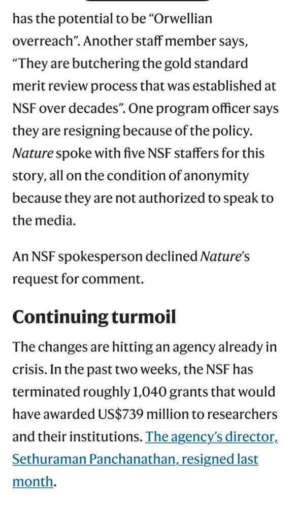 has the potential to be "Orwellian overreach". Another staff member says,
"They are butchering the gold standard merit review process that was established at
NSF over decades". One program officer says they are resigning because of the policy.
Nature spoke with five NSF staffers for this story, all on the condition of anonymity because they are not authorized to speak to the media.
An NSF spokesperson declined Nature's request for comment.
Continuing turmoil
The changes are hitting an agency already in crisis. In the past two weeks, the NSF has terminated roughly 1,040 grants that would have awarded US$739 million to researchers and their institutions. The agency's director, Sethuraman Panchanathan, resigned last month.