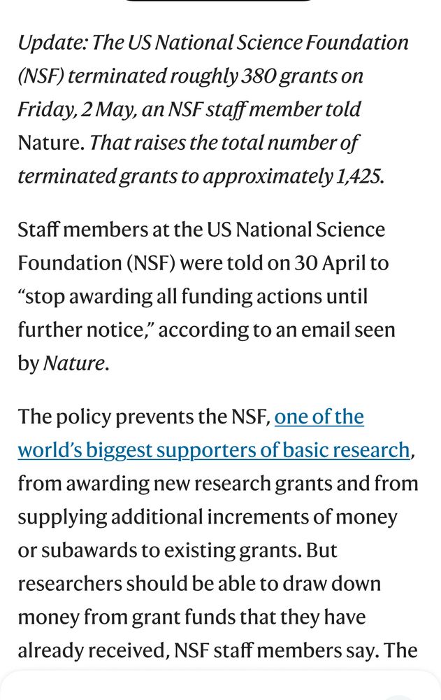 Update: The US National Science Foundation
(NSF) terminated roughly 380 grants on Friday, 2 May, an NSF staff member told Nature. That raises the total number of terminated grants to approximately 1,425.
Staff members at the US National Science Foundation (NSF) were told on 30 April to
"stop awarding all funding actions until further notice," according to an email seen by Nature.
The policy prevents the NSF, one of the world's biggest supporters of basic research, from awarding new research grants and from supplying additional increments of money or subawards to existing grants. But researchers should be able to draw down money from grant funds that they have already received, NSF staff members say. The