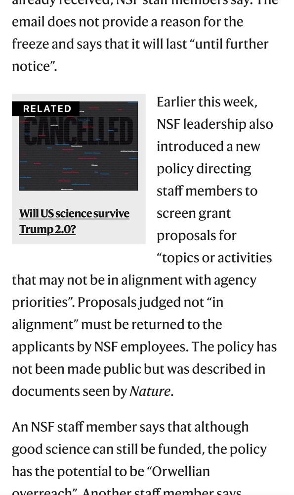 ancauy receivel, not slam membelosay. the
email does not provide a reason for the freeze and says that it will last "until further notice.
RELATED
Earlier this week,
NSF leadership also introduced a new policy directing staff members to
Will US science survive
screen grant
Trump 2.0?
proposals for
"topics or activities
that may not be in alignment with agency priorities". Proposals judged not "in alignment" must be returned to the applicants by NSF employees. The policy has not been made public but was described in documents seen by Nature.
An NSF staff member says that although good science can still be funded, the policy has the potential to be "Orwellian
nuarranch" Anstharcenfmamhar couc