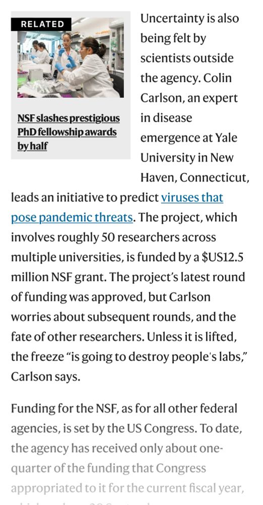 RELATED
Uncertainty is also being felt by
scientists outside the agency. Colin Carlson, an expert
NSF slashes prestigious
PhD fellowship awards by half
in disease
emergence at Yale University in New Haven, Connecticut,
leads an initiative to predict viruses that pose pandemic threats. The project, which involves roughly 50 researchers across multiple universities, is funded by a $US12.5 million NSF grant. The project's latest round of funding was approved, but Carlson worries about subsequent rounds, and the fate of other researchers. Unless it is lifted, the freeze "is going to destroy people's labs," Carlson says.
Funding for the NSF, as for all other federal agencies, is set by the US Congress. To date, the agency has received only about one-quarter of the funding that Congress appropriated to it for the current fiscal year,