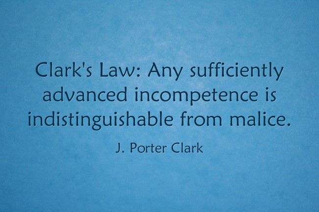 "Clark's Law: Any sufficiently advanced incompetence is indistinguishable from malice." ~J. Porter Clark