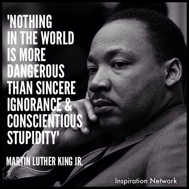 "Nothing in the world is more dangerous than sincere ignorance and conscientious stupidity." ~Martin Luther King