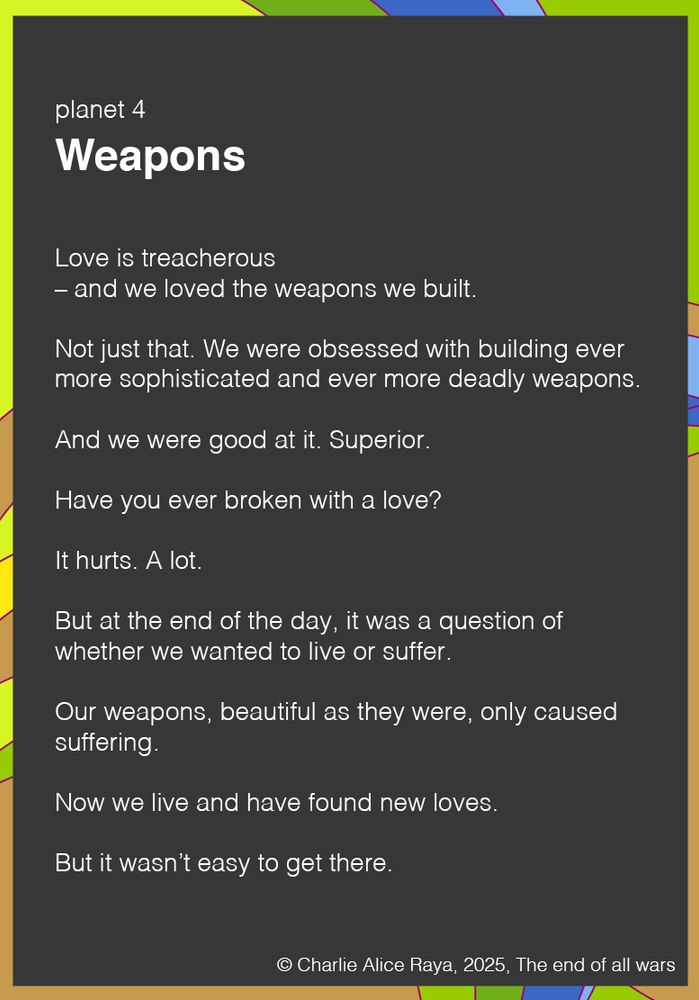 Love is treacherous 
– and we loved the weapons we built.

Not just that. We were obsessed with building ever more sophisticated and ever more deadly weapons.

And we were good at it. Superior.

Have you ever broken with a love?

It hurts. A lot.

But at the end of the day, it was a question of whether we wanted to live or suffer.

Our weapons, beautiful as they were, only caused suffering.

Now we live and have found new loves.

But it wasn’t easy to get there.