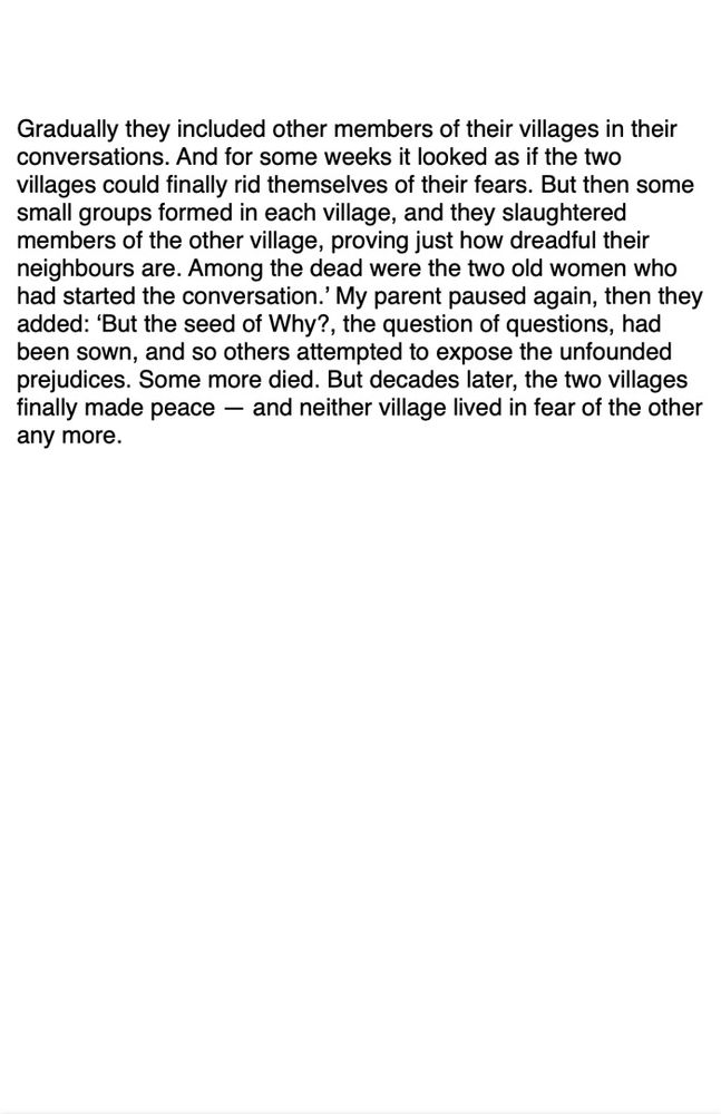 Gradually they included other members of their villages in their conversations. And for some weeks it looked as if the two villages could finally rid themselves of their fears. But then some small groups formed in each village, and they slaughtered members of the other village, proving just how dreadful their neighbours are. Among the dead were the two old women who had started the conversation.’ My parent paused again, then they added: ‘But the seed of Why?, the question of questions, had been sown, and so others attempted to expose the unfounded prejudices. Some more died. But decades later, the two villages finally made peace — and neither village lived in fear of the other any more.