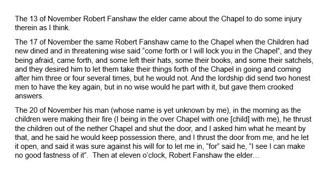 A transcription of the document, which reads: The 13 of November Robert Fanshaw the elder came about the Chapel to do some injury therein as I think.  The 17 of November the same Robert Fanshaw came to the Chapel when the Children had new dined and in threatening wise said “come forth or I will lock you in the Chapel”, and they being afraid, came forth, and some left their hats, some their books, and some their satchels, and they desired him to let them take their things forth of the Chapel in going and coming after him three or four several times, but he would not. And the lordship did send two honest men to have the key again, but in no wise would he part with it, but gave them crooked answers.  The 20 of November his man (whose name is yet unknown by me), in the morning as the children were making their fire (I being in the over Chapel with one [child] with me), he thrust the children out of the nether Chapel and shut the door, and I asked him what he meant by that, and he said he would keep possession there, and I thrust the door from me, and he let it open, and said it was sure against his will for to let me in, “for” said he, “I see I can make no good fastness of it”.  Then at eleven o’clock, Robert Fanshaw the elder…