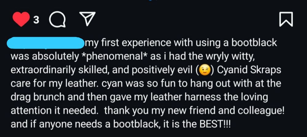 Screenshot of an Instagram caption. User name obscured. Reads: "my first experience with using a bootblack was absolutely *phenomenal* as i had the wryly witty, extraordinarily skilled, and positively evil Cyanide Skraps
care for my leather. cyan was so fun to hang out with at the drag brunch and then gave my leather harness the loving attention it needed. thank you my new friend and colleague! and if anyone needs a bootblack, it is the BEST!!!"