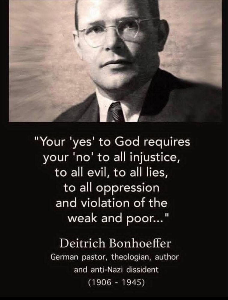 "Your 'yes' to God requires your 'no' to all injustice, to all evil, to all lies, to all oppression and violation of the weak and poor..."
Deitrich Bonhoeffer
German pastor, theologian, author and anti-Nazi dissident
(1906 - 1945)