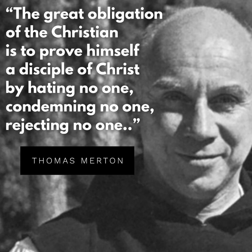 “The great obligation of the Christian is to prove himself a disciple of Christ by hating no one, condemning no one, rejecting no one..” - Thomas Merton