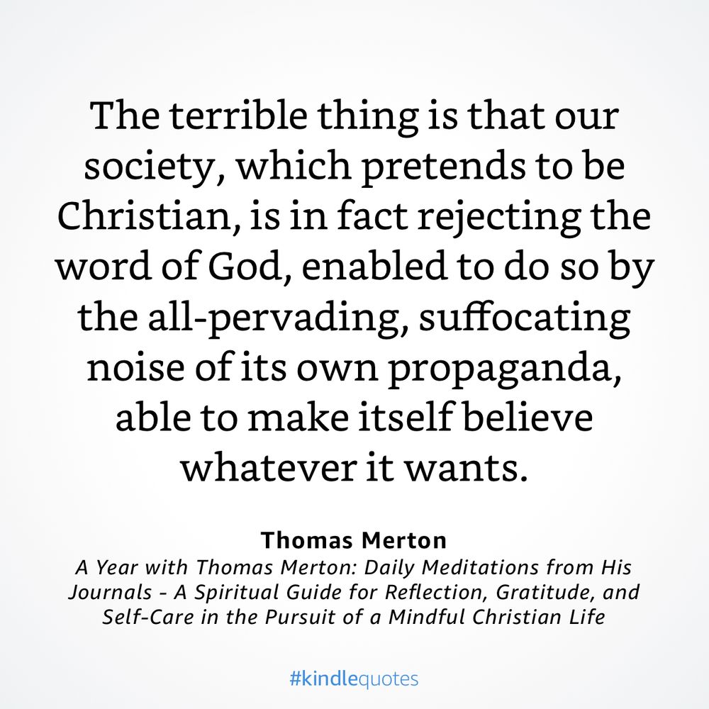 “The terrible thing is that our society, which pretends to be Christian, is in fact rejecting the word of God, enabled to do so by the all-pervading, suffocating noise of its own propaganda, able to make itself believe whatever it wants.”

— A Year with Thomas Merton: Daily Meditations from His Journals - A Spiritual Guide for Reflection, Gratitude, and Self-Care in the Pursuit of a Mindful Christian Life by Thomas Merton
https://a.co/df3xBQB