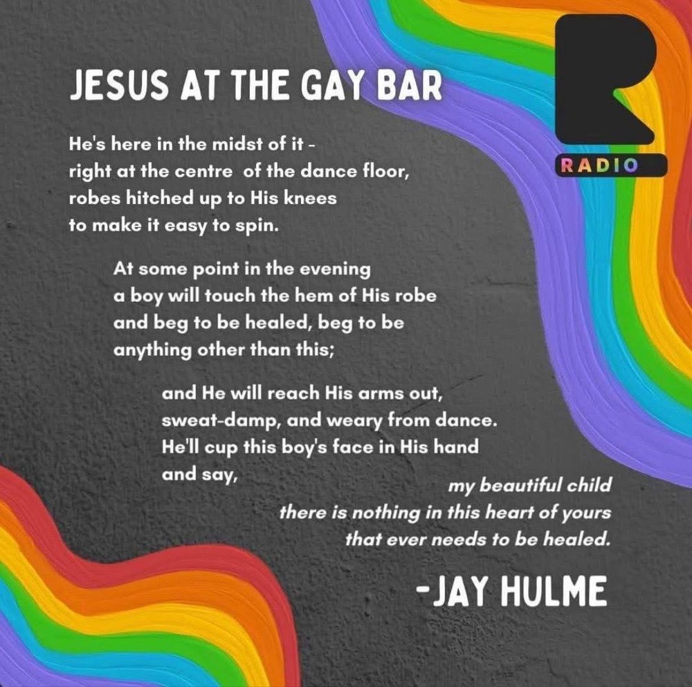 JESUS AT THE GAY BAR
He's here in the midst of it - right at the centre of the dance floor, robes hitched up to His knees to make it easy to spin.

At some point in the evening a boy will touch the hem of His robe and beg to be healed, beg to be anything other than this;
and He will reach His arms out, sweat-damp, and weary from dance.
He'll cup this boy's face in His hand and say,
my beautiful child
there is nothing in this heart of yours that ever needs to be healed.
- JAY HULME