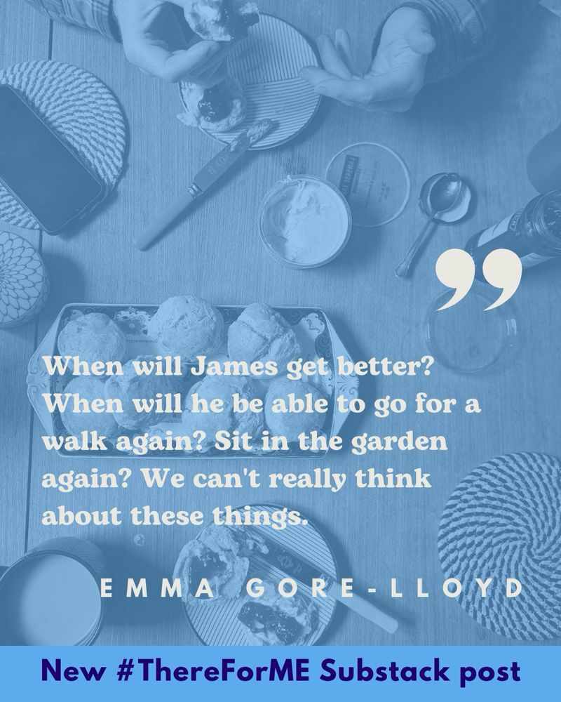 “When will James get better? When will he be able to go for a walk again? Sit in the garden again? We can’t really think@about these things.” Emma Gore-Lloyd. New #ThereForME substack post. Behind the quote an image of a cream tea.