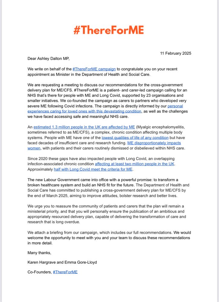 
11 February 2025
Dear Ashley Dalton MP,

We write on behalf of the #ThereForME campaign to congratulate you on your recent appointment as Minister in the Department of Health and Social Care.

We are requesting a meeting to discuss our recommendations for the cross-government delivery plan for ME/CFS. #ThereForME is a patient- and carer-led campaign calling for an NHS that’s there for people with ME and Long Covid, supported by 23 organisations and smaller initiatives. We co-founded the campaign as carers to partners who developed very severe ME following Covid infections. The campaign is directly informed by our personal experiences caring for loved ones with this devastating condition, as well as the challenges we have faced accessing safe and meaningful NHS care.

An estimated 1.3 million people in the UK are affected by ME (Myalgic encephalomyelitis, sometimes referred to as ME/CFS), a complex, chronic condition affecting multiple body systems. People with ME have one of the lowest qualities of life of any condition but have faced decades of insufficient care and research funding. ME disproportionately impacts women, with patients and their carers routinely dismissed or disbelieved within NHS care.

Since 2020 these gaps have also impacted people with Long Covid, an overlapping infection-associated chronic condition affecting at least two million people in the UK. Approximately half with Long Covid meet the criteria for ME.

The new Labour Government came into office with a powerful promise: to transform a broken healthcare system and build an NHS fit for the future. The Department of Health and Social Care has committed to publishing a cross-government delivery plan for ME/CFS by the end of March 2025, aiming to improve attitudes, bolster research and better lives.  

We urge you to reassure the community of patients and carers that the plan will remain a ministerial priority, and that you will personally ensure the publication of an ambitious and appropriatel…