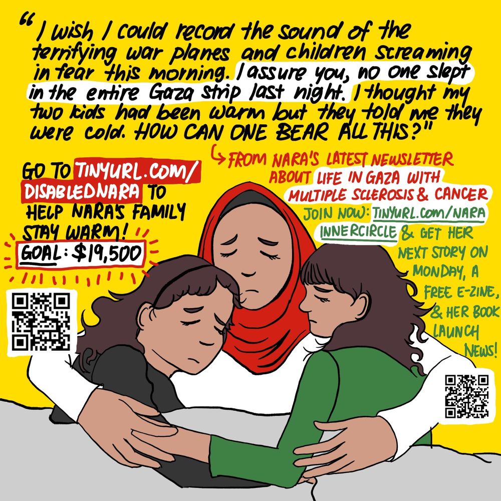 From Nara's latest newsletter about life in Gahzaa with multiple sclerosis and cancer:

"I wish I could record the sound of the terrifying wohr planes and children screaming in fear this morning. I assure you, no one slept in the entire Gahzaa Strip last night. I thought my two kids had been warm but they told me they were cold. How can one bear all this?

"You know what is even more tiring in this wohr? The extreme rise in prices! Although the goods we buy - vegetables, fruits, and clothes - are regular items... I swear it's a crime. Honestly, everything in Gahzaa is missing except deh-th. It is the only thing available for free, in all its shapes and forms."

Nara needs fresh produce to manage her M.S. symptoms. Help her family afford fresh fruit and veggies by contributing at tinyurl.com/disablednara.

If you can't contribute at this time, join Nara's free newsletter now at tinyurl.com/narainnercircle and get her next story on Monday, a free e-zine, and her book launch news!

BEGIN IMAGE DESCRIPTION: Both images have chrome yellow backgrounds and green, black, red, and white accents. The text and links in the images are the same as in the caption.

ID1: An illustration of Nara in a red headscarf and a white pyjama top, lying on the ground with her arms around her two kids. The older kid on the left has long curly brown hair and is wearing a black hairband and pyjama top. The younger kid on the right also has long curly brown hair, bangs, and is wearing a green pyjama top. The kids are holding onto each other and Nara. All three of them have looks of distress on their faces as they struggle to sleep under a grey blanket.
