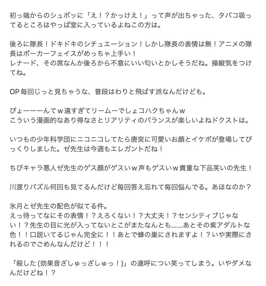 アニメ17話の感想です


初っ端からのシュボッに「え！？かっけえ！」って声が出ちゃった、タバコ吸ってるところはやっぱ堂に入っているよねこの方は。

後ろに隊長！ドキドキのシチュエーション！しかし隊長の表情は無！アニメの隊長はポーカーフェイスがめっちゃ上手い！
レナード、その席なんか後ろから不意にいい匂いとかしそうだね。操縦気をつけてね。

OP毎回じっと見ちゃうな、普段はわりと飛ばす派なんだけども。

ぴょーーーんてw遠すぎてリームーでしょコハクちゃんw
こういう漫画的なあり得なさとリアリティのバランスが楽しいよねドクストは。

いつもの少年科学団にニコニコしてたら唐突に可愛いお顔とイケボが登場してびっくりしました。ゼ先生は今週もエレガントだね！

ちびキャラ悪人ゼ先生のゲス顔がゲスいw声もゲスいw貴重な下品笑いの先生！

川渡りパズル何回も見てるんだけど毎回答え忘れて毎回悩んでる。あほなのか？

氷月とゼ先生の配色が似てる件。
えっ待ってなにその表情！？えろくない！？大丈夫！？センシティブじゃない！？先生の目に光が入ってないとこがまたなんとも……あとその紫アダルトな色！！口説いてるじゃん完全に！！あとで蜂の巣にされますよ！？いや実際にされるのでごめんなんだけど！！！

「殺した(効果音ざしゅっざしゅっ！)」の連呼につい笑ってしまう。いやダメなんだけどね！？

