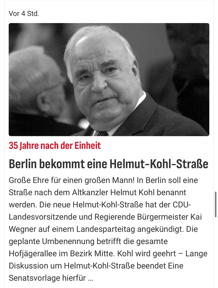 Ein Bild, das Helmut Kohl, den ehemaligen deutschen Bundeskanzler, zeigt. Der Text im Bild lautet:

"35 Jahre nach der Einheit: Berlin bekommt eine Helmut-Kohl-Straße

Große Ehre für einen großen Mann! In Berlin soll eine Straße nach dem Altkanzler Helmut Kohl benannt werden. Die neue Helmut-Kohl-Straße hat der CDU-Landesvorsitzende und Regierende Bürgermeister Kai Wegner auf einem Landesparteitag angekündigt. Die geplante Umbenennung betrifft die gesamte Hofjägerallee im Bezirk Mitte. Kohl wird geehrt – Lange Diskussion um Helmut-Kohl-Straße beendet. Eine Senatsvorlage hierfür …"

Das Bild zeigt Helmut Kohl in einem ernsthaften und nachdenklichen Ausdruck, während er spricht oder zuhört.