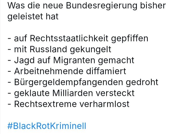 Was die neue Bundesregierung bis jetzt geleistet hat 
- auf Rechtsstaatlichkeit gepfiffen 
- mit Russland gekungelt 
- Jagd auf Migranten gemacht 
- Arbeitnehmende diffamiert 
- Bürgergeldempfangenden gedroht
- geklaute Milliarden versteckt 
- Rechtsextreme verharmlost 