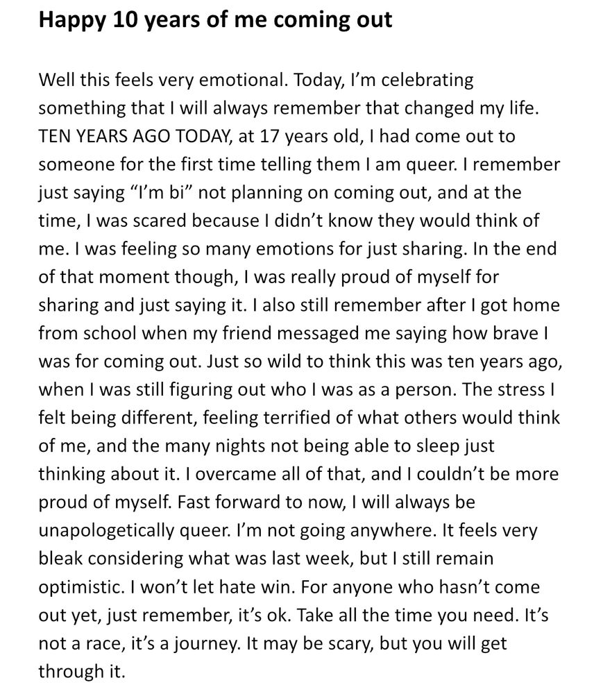 Happy 10 years of me coming out

Well this feels very emotional. Today, I’m celebrating something that I will always remember that changed my life. TEN YEARS AGO TODAY, at 17 years old, I had come out to someone for the first time telling them I am queer. I remember just saying “I’m bi” not planning on coming out, and at the time, I was scared because I didn’t know they would think of me. I was feeling so many emotions for just sharing. In the end of that moment though, I was really proud of myself for sharing and just saying it. I also still remember after I got home from school when my friend messaged me saying how brave I was for coming out. Just so wild to think this was ten years ago, when I was still figuring out who I was as a person. The stress I felt being different, feeling terrified of what others would think of me, and the many nights not being able to sleep just thinking about it. I overcame all of that, and I couldn’t be more proud of myself. Fast forward to now, I will always be unapologetically queer. I’m not going anywhere. It feels very bleak considering what was last week, but I still remain optimistic. I won’t let hate win. For anyone who hasn’t come out yet, just remember, it’s ok. Take all the time you need. It’s not a race, it’s a journey. It may be scary, but you will get through it.