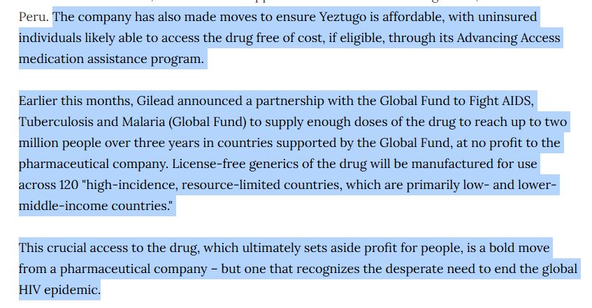 The company has also made moves to ensure Yeztugo is affordable, with uninsured individuals likely able to access the drug free of cost, if eligible, through its Advancing Access medication assistance program.

Earlier this months, Gilead announced a partnership with the Global Fund to Fight AIDS, Tuberculosis and Malaria (Global Fund) to supply enough doses of the drug to reach up to two million people over three years in countries supported by the Global Fund, at no profit to the pharmaceutical company. License-free generics of the drug will be manufactured for use across 120 "high-incidence, resource-limited countries, which are primarily low- and lower-middle-income countries."

This crucial access to the drug, which ultimately sets aside profit for people, is a bold move from a pharmaceutical company – but one that recognizes the desperate need to end the global HIV epidemic.