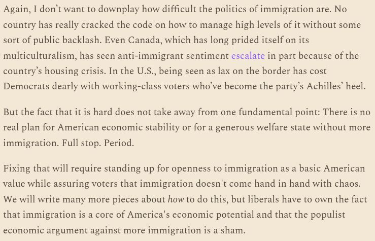 Again, I don’t want to downplay how difficult the politics of immigration are. No country has really cracked the code on how to manage high levels of it without some sort of public backlash. Even Canada, which has long prided itself on its multiculturalism, has seen anti-immigrant sentiment escalate in part because of the country’s housing crisis. In the U.S., being seen as lax on the border has cost Democrats dearly with working-class voters who’ve become the party’s Achilles’ heel. But the fact that it is hard does not take away from one fundamental point: There is no real plan for American economic stability or for a generous welfare state without more immigration. Full stop. Period. Fixing that will require standing up for openness to immigration as a basic American value while assuring voters that immigration doesn't come hand in hand with chaos. We will write many more pieces about how to do this, but liberals have to own the fact that immigration is a core of America's economic potential and that the populist economic argument against more immigration is a sham.