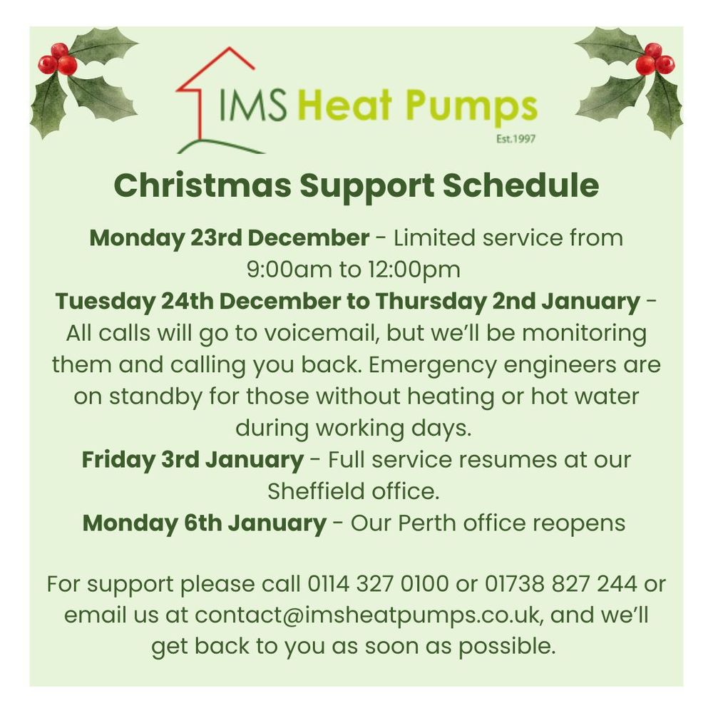 Christmas Opening Hours & Technical Support

 Call and leave a message on 0114 327 0100 or 01738 827 244, email us at contact@imsheatpumps.co.uk, or fill in our form to report a fault and we’ll get back to you as soon as possible, according to the support schedule below. 
Here’s what our support schedule looks like this year:

Monday 23rd December – Limited service from 9:00am to 12:00pm – then we’re off to enjoy a well-earned mince pie (or three).
Tuesday 24th December – Thursday 2nd January – All calls will go to voicemail, but we’ll be monitoring them and calling you back. Emergency engineers are on standby for those without heating or hot water during working days. Please note there is no service operating on weekends or bank holidays.
Friday 3rd January – Full service resumes in our Sheffield office. The kettle will be on and the biscuits stocked!
onday 6th January – Our Perth office reopens, ready to tackle whatever 2025 throws at us.
