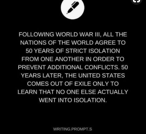 A writing prompt that reads, "Following World War III, all the nations of the world agree to 50 years of strict isolation from one another in order to prevent additional conflicts. 50 years later, the United States comes out of exile only to learn that no one else actually went into isolation."