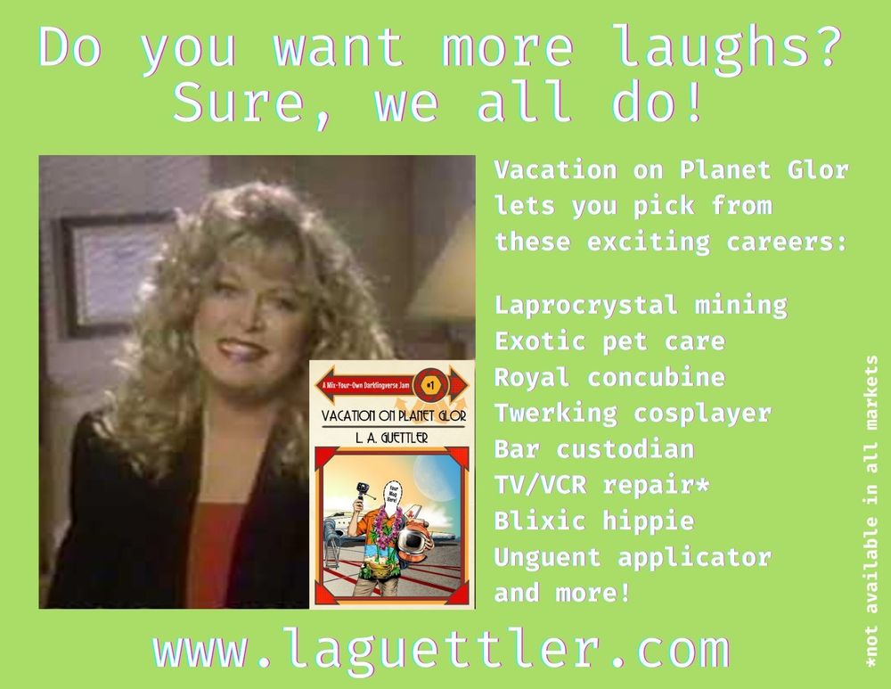 Knock off of the old Sally Struthers correspondence school TV ads. There's her picture with an inset of the cover of the book

Do you want more laughs?
Sure, we all do!
Vacation on Planet Glor lets you pick from these exciting careers:

Laprocrystal mining
Exotic pet care
Royal concubine
Twerking cosplayer
Bar custodian
TV/VCR repair
Blixic hippie
Unguent applicator 
and more!