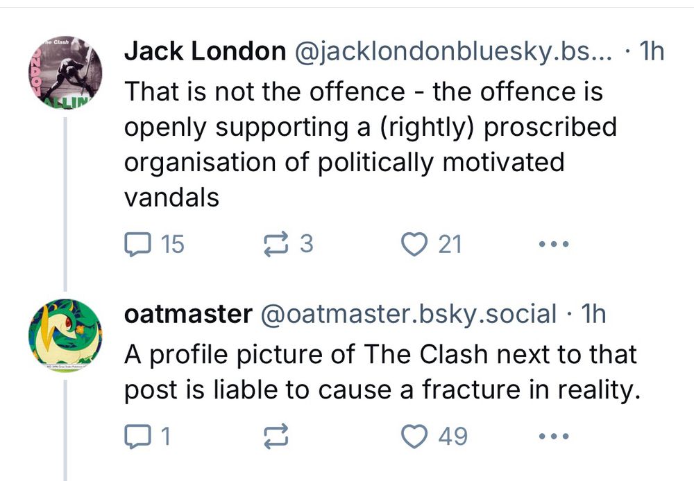 Screenshot 

Jack London @jacklondonbluesky.bs... • 1h
That is not the offence - the offence is openly supporting a (rightly) proscribed organisation of politically motivated vandals
♥ 15
1 3
© 21
oatmaster @oatmaster.bsky.social • 1h
A profile picture of The Clash next to that post is liable to cause a fracture in reality.
© 49