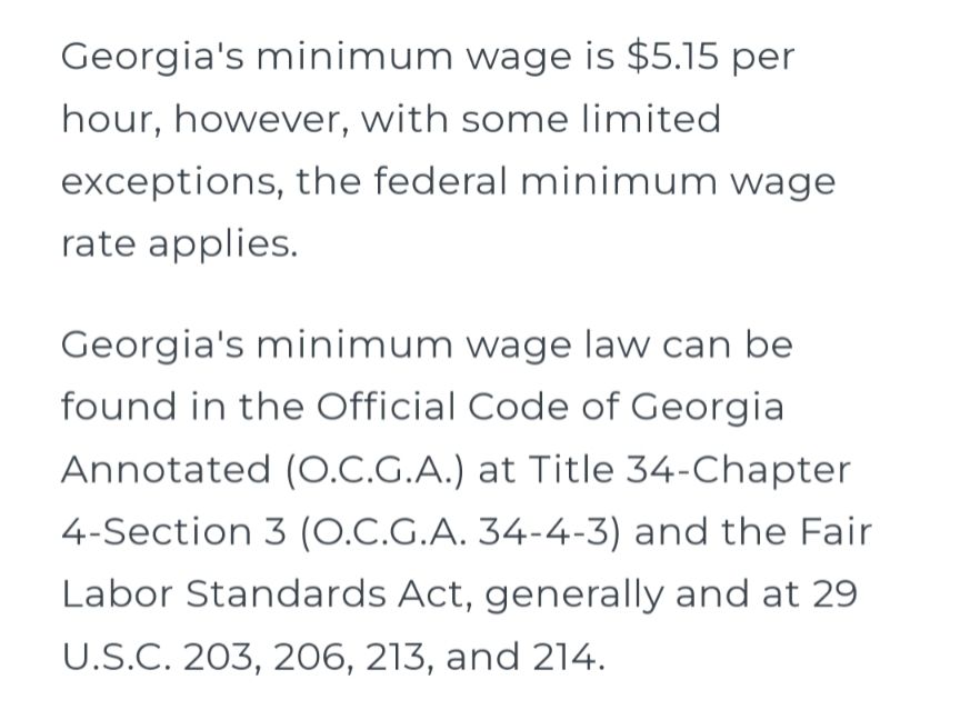 Georgia's minimum wage is $5.15 per hour, however, with some limited exceptions, the federal minimum wage rate applies. 

Georgia's minimum wage law can be found in the Official Code of Georgia Annotated (O.C.G.A.) at Title 34-Chapter 4-Section 3 (O.C.G.A. 34-4-3) and the Fair Labor Standards Act, generally and at 29 U.S.C. 203, 206, 213, and 214.