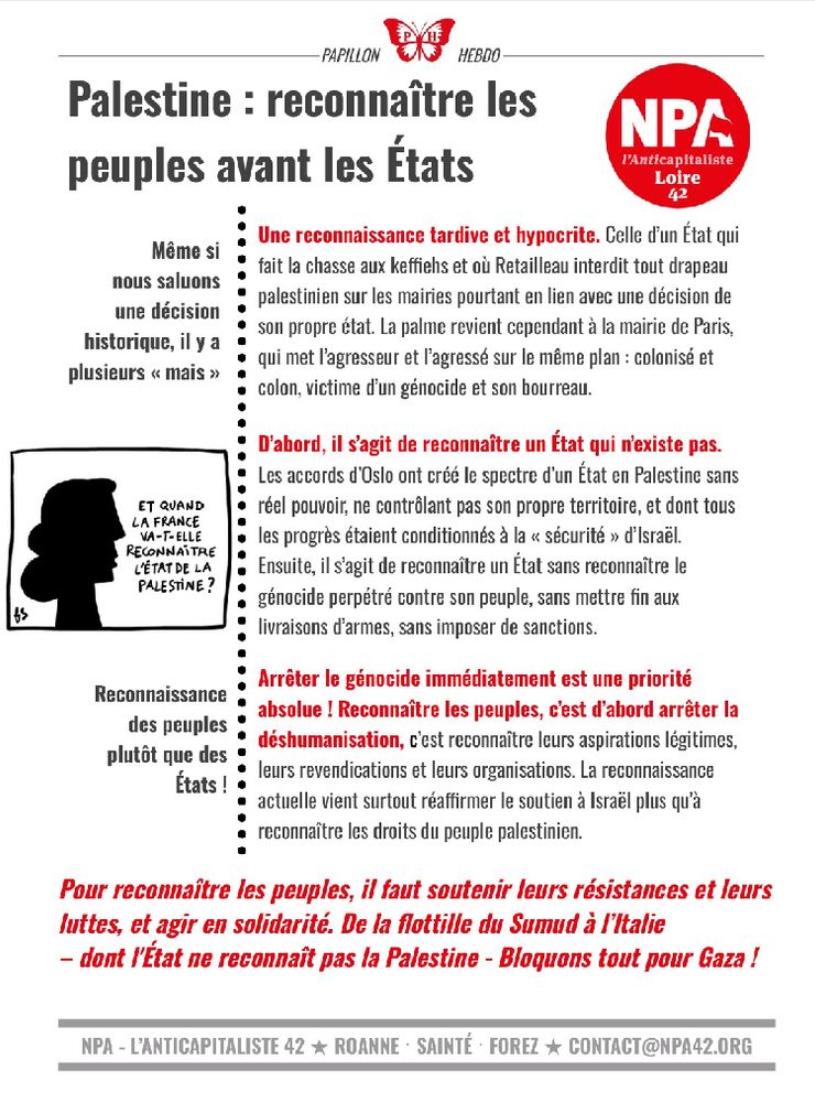 Papillon hebdo du NPA 42, dans la marge un dessin signé Fred Sochard d’une silhouette d’un visage de profil aux cheveux longs bouclés disant « Et quand la France va t elle reconnaître l’état de la Palestine »

Même si nous saluons une décision historique, il y a plusieurs « mais »

Une reconnaissance tardive et hypocrite. Celle d’un État qui fait la chasse aux keffiehs et où Retailleau interdit tout drapeau palestinien sur les mairies pourtant en lien avec une décision de son propre état. La palme revient cependant à la mairie de Paris, qui met l’agresseur et l’agressé sur le même plan : colonisé et colon, victime d’un génocide et son bourreau.

D’abord, il s’agit de reconnaître un État qui n’existe pas.

Les accords d’Oslo ont créé le spectre d’un État en Palestine sans
réel pouvoir, ne contrôlant pas son propre territoire, et dont tous les progrès étaient conditionnés à la « sécurité » d’Israël. Ensuite, il s’agit de reconnaître un État sans reconnaître le génocide perpétré contre son peuple, sans mettre fin aux livraisons d’armes, sans imposer de sanctions.
Arrêter le génocide immédiatement est une priorité absolue ! Reconnaître les peuples, c’est d’abord arrêter la déshumanisation, c’est reconnaître leurs aspirations légitimes, leurs revendications et leurs organisations. La reconnaissance actuelle vient surtout réaffirmer le soutien à Israël plus qu’à reconnaître les droits du peuple palestinien.

Reconnaissance des peuples plutôt que des États !

Pour reconnaître les peuples il faut soutenir leurs résistances et leurs luttes, et agir en solidarité. De la flottille du Sumud à l’Italie - dont l’état ne reconnaît pas la Palestine - Bloquons tout pour Gaza !
