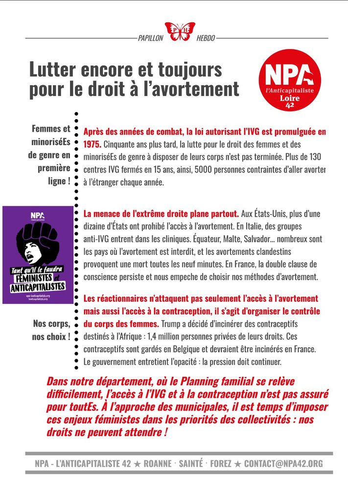 Papillon hebdo du NPA 42. Dans la marge une affiche du NPA représentant une femme avec une coupe afro en forme de poing fermé et dessous le slogan « tant qu’il le faudra, féministe et anticapitaliste ».

Femmes et minoriséEs de genre en première ligne !

Après des années de combat, la loi autorisant l’IVG est promulguée en 1975. Cinquante ans plus tard, la lutte pour le droit des femmes et des minoriséEs de genre à disposer de leurs corps n’est pas terminée. Plus de 130 centres IVG fermés en 15 ans, ainsi, 5000 personnes contraintes d’aller avorter à l’étranger chaque année.

La menace de l’extrême droite plane partout. Aux États-Unis, plus d’une dizaine d’États ont prohibé l’accès à l’avortement. En Italie, des groupes anti-IVG entrent dans les cliniques. Équateur, Malte, Salvador… nombreux sont les pays où l’avortement est interdit, et les avortements clandestins provoquent une mort toutes les neuf minutes. En France, la double clause de conscience persiste et nous empeche de choisir nos méthodes d’avortement.

Nos corps, nos choix !

Les réactionnaires n’attaquent pas seulement l’accès à l’avortement mais aussi l’accès à la contraception, il s’agit d’organiser le contrôle du corps des femmes. Trump a décidé d’incinérer des contraceptifs destinés à l’Afrique : 1,4 million personnes privées de leurs droits. Ces contraceptifs sont gardés en Belgique et devraient être incinérés en France. Le gouvernement entretient l’opacité : la pression doit continuer.

Dans notre département, où le Planning familial se relève difficilement, l’accès à l’IVG et à la contraception n’est pas assuré pour toutEs. À l’approche des municipales, il est temps d’imposer ces enjeux féministes dans les priorités des collectivités : nos droits ne peuvent attendre !