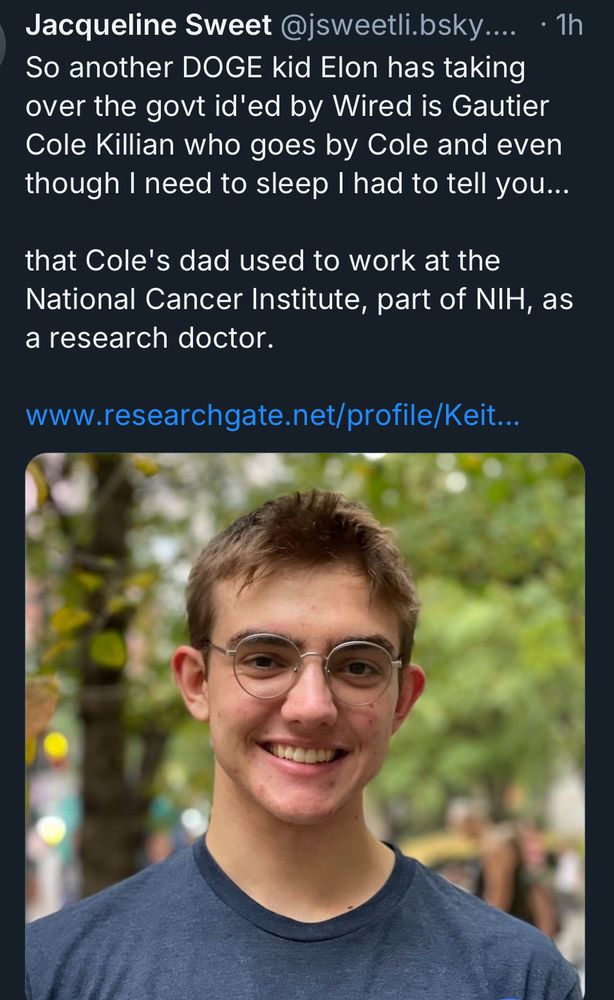 Jacqueline Sweet
So another DOGE kid Elon has taking over the govt id'ed by Wired is Gautier Cole Killian who goes by Cole and even though I need to sleep I had to tell you
that Cole's dad used to work at the National Cancer Institute, part of NIH, as a research doctor.