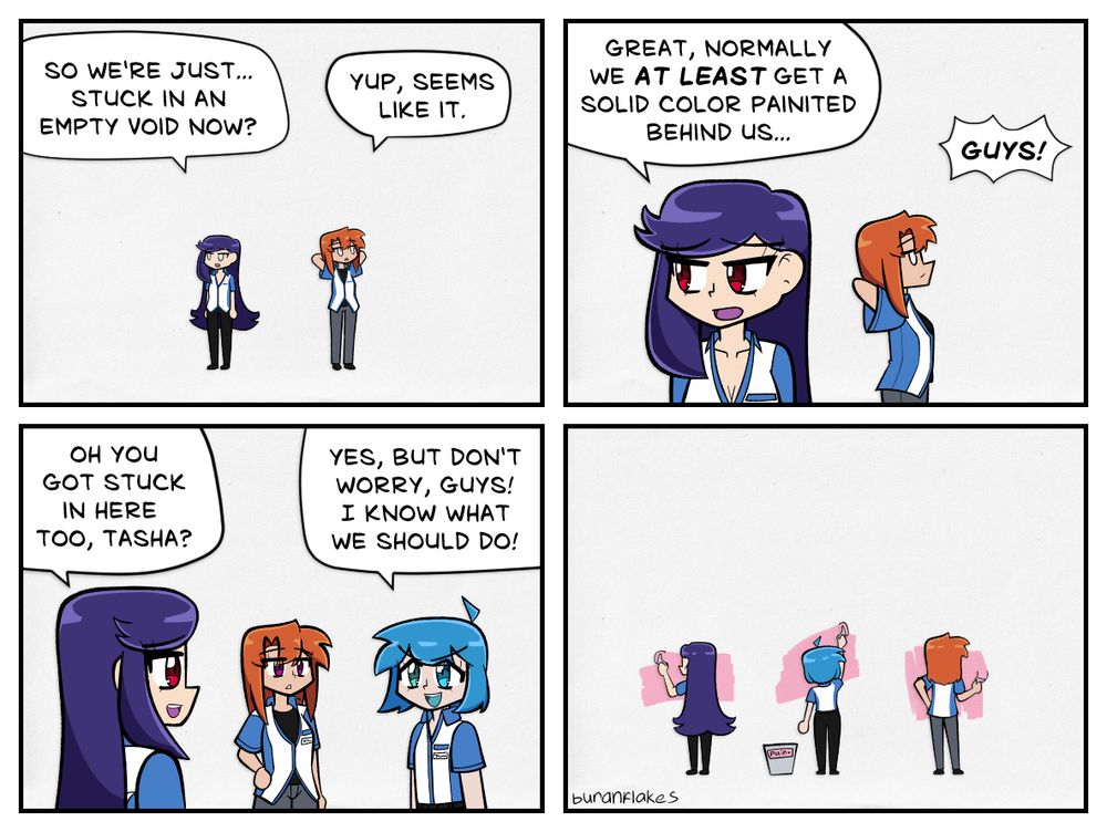Panel 1: Ryoko and Kairi find themselves trapped within an empty void.

Ryoko: "So we're just... stuck in an empty void now?"
Kairi: "Yup, seems like it."

Panel 2: Ryoko laments their current predicament. Someone calls from off-screen (spoiler alert it's Tasha).

Ryoko: "Great, normally we at least get a solid color painted behind us..."
Tasha: "Guys!"

Panel 3: Tasha enters the scene.

Ryoko: "Oh you got stuck in here too, Tasha?"
Tasha: "Yes, but don't worry, guys! I know what we should do!"

Panel 4: They paint a solid color onto the background.