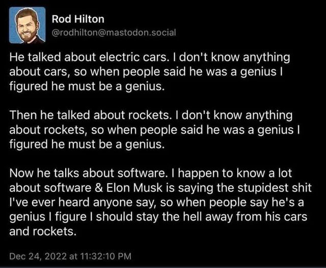 Mastodon (lol) post:

He talked about electric cars. I don't know anything about cars, so when people said he was a genius I figured he must be a genius.

Previous paragraph again, but about rockets

Now he talks about software. I happen to know a lot about software & Elon Musk is saying the stupidest shit I've ever heard anyone say, so when people say he's a genius I figure I should stay the hell away from his cars and rockets.