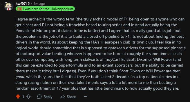 

I agree archaic is the wrong term (the truly archaic model of F1 being open to anyone who can get a seat and F1 not being a franchise based touring series and instead actually being the Pinnacle of Motorsport it claims to be is better) and I agree that its really good at its job, but the problem is the job of it is to build a closed off pipeline to F1. Its not about finding the best drivers in the world, its about keeping the FIA's lil european club its own club. I feel like in no logical world should something that is supposed to gatekeep drivers for the supposed pinnacle of motorsport value beating whoever happened to be born at roughly the same time as each other over competing with long term stalwarts of IndyCar like Scott Dixon or Will Power (and this can be extended to Superformula and to an extent sportscars, but the ability to be carried there makes it tricky but I digress). Even if you don't think Scott Dixon or Will Power are that good, which they are, the fact that they've both lasted 2 decades in a top national series in a strong racing nation on their own talent merits says a lot, a lot more to me than beating a random assortment of 17 year olds that has little benchmark to how actually good they are.
