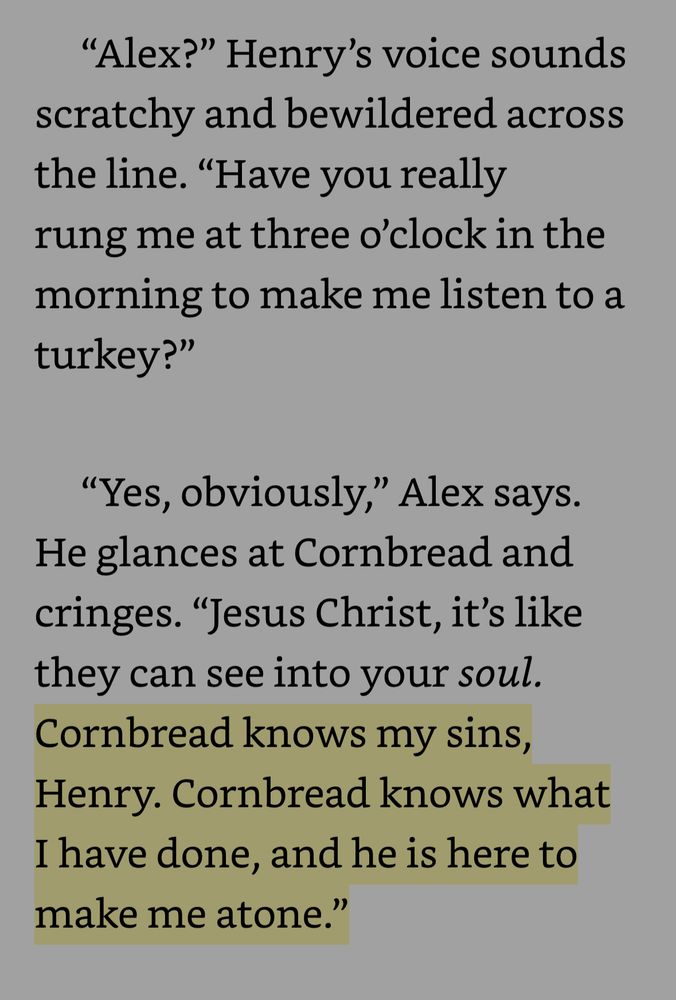 "Alex?" Henry's voice sounds scratchy and bewildered across the line. "Have you really rung me at three o'clock in the morning to make me listen to a turkey?"
"Yes, obviously," Alex says.
He glances at Cornbread and cringes. "Jesus Christ, it's like they can see into your soul.
Cornbread knows my sins, Henry. Cornbread knows what I have done, and he is here to make me atone."