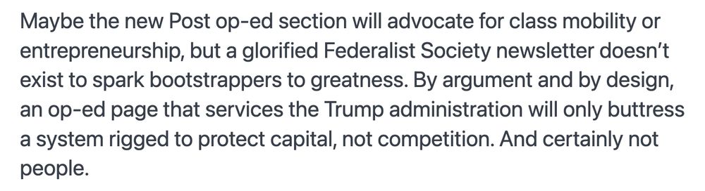 Maybe the new Post op-ed section will advocate for class mobility or entrepreneurship, but a glorified Federalist Society newsletter doesn’t exist to spark bootstrappers to greatness. By argument and by design, an op-ed page that services the Trump administration will only buttress a system rigged to protect capital, not competition. And certainly not people.