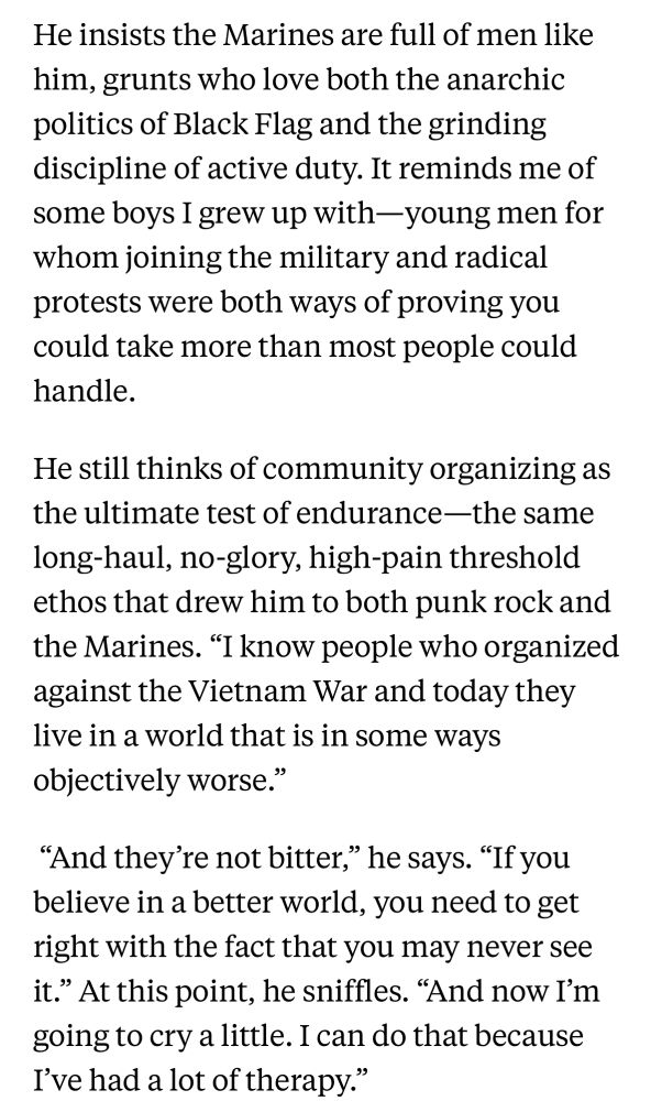He insists the Marines are full of men like him, grunts who love both the anarchic politics of Black Flag and the grinding discipline of active duty. It reminds me of some boys I grew up with-young men for whom joining the military and radical protests were both ways of proving you could take more than most people could handle. He still thinks of community organizing as the ultimate test of endurance-the same long-haul, no-glory, high-pain threshold ethos that drew him to both punk rock and the Marines. 