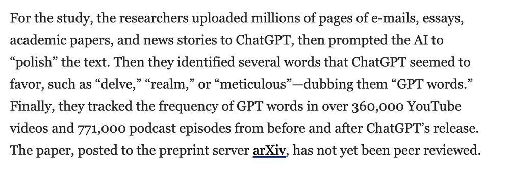 For the study, the researchers uploaded millions of pages of e-mails, essays, academic papers, and news stories to ChatGPT, then prompted the AI to “polish” the text. Then they identified several words that ChatGPT seemed to favor, such as “delve,” “realm,” or “meticulous”—dubbing them “GPT words.” Finally, they tracked the frequency of GPT words in over 360,000 YouTube videos and 771,000 podcast episodes from before and after ChatGPT’s release. The paper, posted to the preprint server arXiv, has not yet been peer reviewed.

