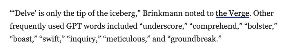 “‘Delve’ is only the tip of the iceberg,” Brinkmann noted to the Verge. Other frequently used GPT words included “underscore,” “comprehend,” “bolster,” “boast,” “swift,” “inquiry,” “meticulous,” and “groundbreak.”

