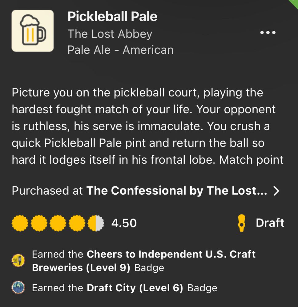 An untappd review for Pickleball Pale:

Pickleball Pale
The Lost Abbey
Pale Ale - American
Picture you on the pickleball court, playing the hardest fought match of your life. Your opponent is ruthless, his serve is immaculate. You crush a quick Pickleball Pale pint and return the ball so hard it lodges itself in his frontal lobe. Match point.
Purchased at The Confessional by The Lost Abbey
4.50
Draft
Earned the Cheers to Independent U.S. Craft Breweries (Level 9) Badge
Earned the Draft City (Level 6) Badge