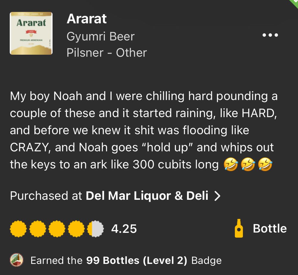 An untappd review for Ararat:

Ararat
Gyumri Beer
Pilsner - Other
My boy Noah and I were chilling hard pounding a couple of these and it started raining, like HARD, and before we knew it shit was flooding like CRAZY, and Noah goes "hold up" and whips out the keys to an ark like 300 cubits long (laughing face emoji times 3)
Purchased at Del Mar Liquor & Deli >
4.25
Bottle
Earned the 99 Bottles (Level 2) Badge