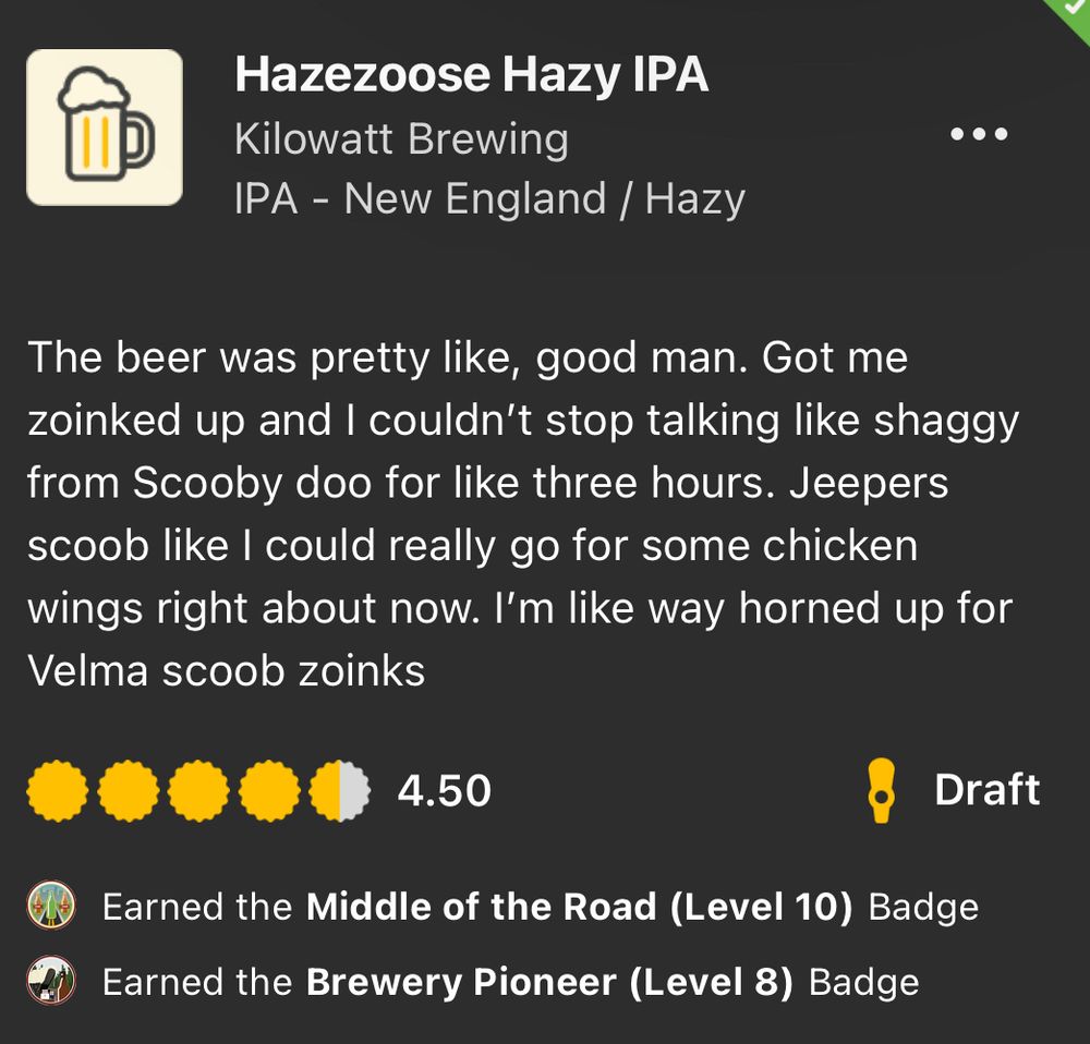 An untappd review for Hazezoose Hazy IPA:

Hazezoose Hazy IPA
Kilowatt Brewing
IPA - New England / Hazy
The beer was pretty like, good man. Got me zoinked up and I couldn't stop talking like shaggy from Scooby doo for like three hours. Jeepers scoob like I could really go for some chicken wings right about now. I'm like way horned up for Velma scoob zoinks
4.50
Draft
Earned the Middle of the Road (Level 10) Badge
Earned the Brewery Pioneer (Level 8) Badge