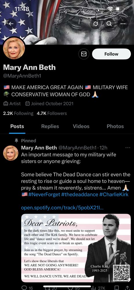 

Mary Ann Beth
@MaryAnnBeth1
• MAKE AMERICA GREAT AGAIN 
MILITARY WIFE
- CONSERVATIVE WOMAN OF GOD
Artist
# Joined October 2021
2.2K Following 4.7K Followers
Posts
Replies
Videos
Photos
Pinned

Mary Ann Beth @MaryAnnBeth1 •12h
An important message to my military wife sisters or anyone grieving:
Some believe The Dead Dance can stir even the resting to rise or guide a soul home to heaven— pray & stream it reverently, sistrens... Amen 
• #NeverForget #thedeaddance #CharlieKirk
open.spotify.com/track/5pobX21l..
Dear Patriots,
In the dark times like this, we must unite to support each other and The Kirk family. We have to celebrate life and "dance until we're dead". We should not let this tragic event scare us or break us apart.
Join us in the biggest prayer, by streaming the song "The Dead Dance" on Spotify.
Let's show these liberals that
WE ARE NOT GOING ANYWHERE!
GOD BLESS AMERICA!
WE WILL DANCE UNTIL WE ARE DEAD
Charlie Kirk
1993-2025